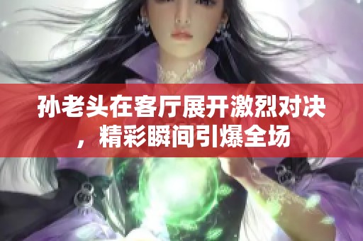 孙老头在客厅展开激烈对决，精彩瞬间引爆全场