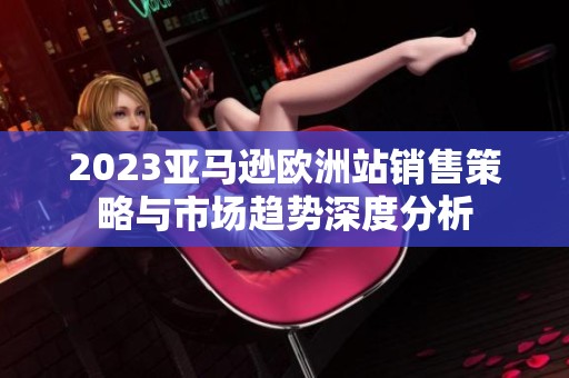 2023亚马逊欧洲站销售策略与市场趋势深度分析