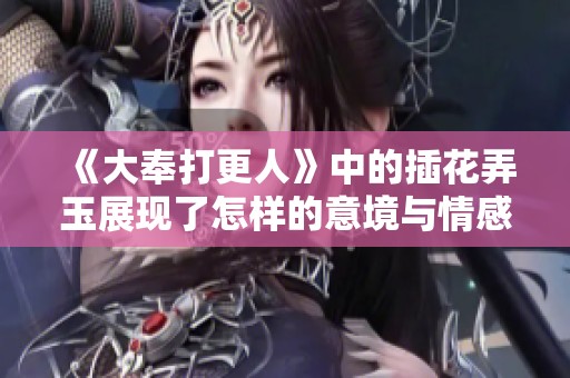 《大奉打更人》中的插花弄玉展现了怎样的意境与情感