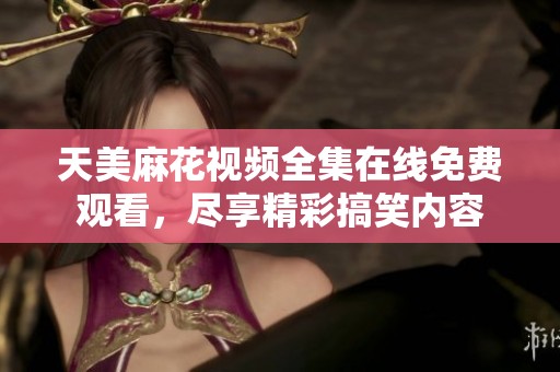 天美麻花视频全集在线免费观看，尽享精彩搞笑内容
