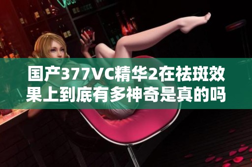 国产377VC精华2在祛斑效果上到底有多神奇是真的吗