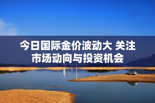 今日国际金价波动大 关注市场动向与投资机会
