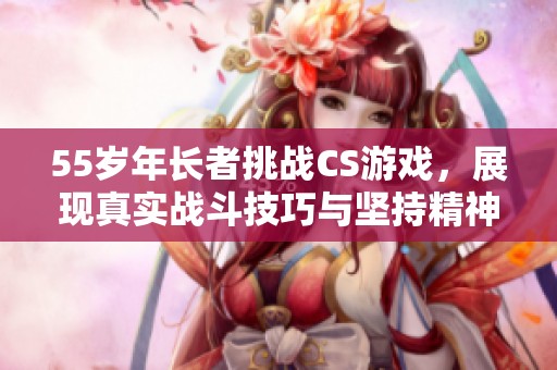 55岁年长者挑战CS游戏，展现真实战斗技巧与坚持精神