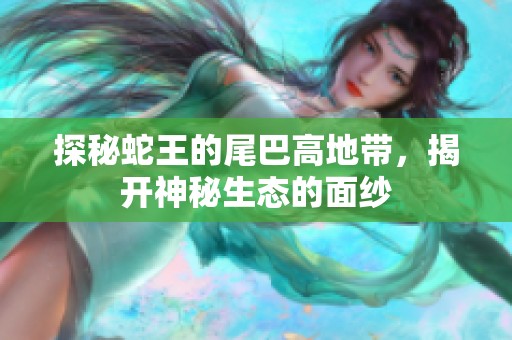探秘蛇王的尾巴高地带，揭开神秘生态的面纱