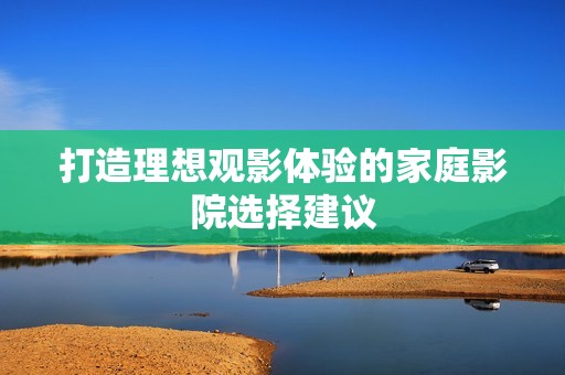 打造理想观影体验的家庭影院选择建议