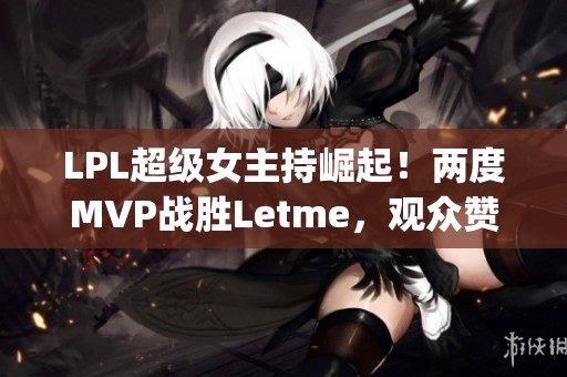 LPL超级女主持崛起！两度MVP战胜Letme，观众赞叹TheShy的传承