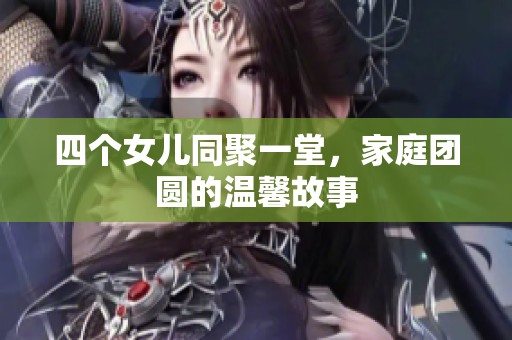 四个女儿同聚一堂，家庭团圆的温馨故事