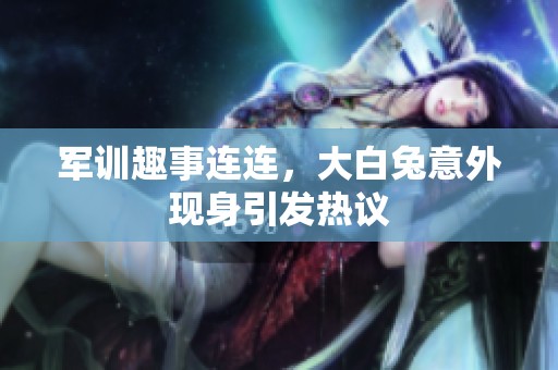 军训趣事连连，大白兔意外现身引发热议