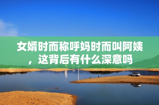 女婿时而称呼妈时而叫阿姨，这背后有什么深意吗