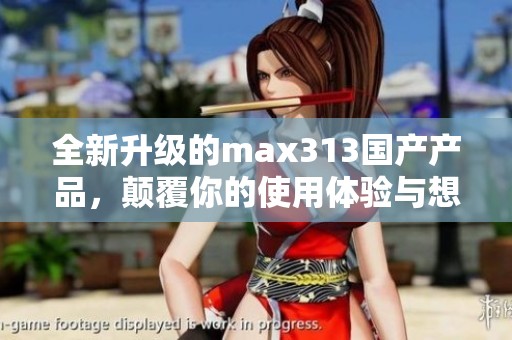 全新升级的max313国产产品，颠覆你的使用体验与想象