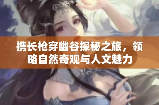 携长枪穿幽谷探秘之旅，领略自然奇观与人文魅力