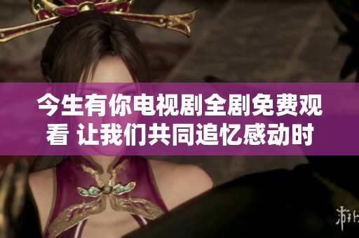 今生有你电视剧全剧免费观看 让我们共同追忆感动时刻