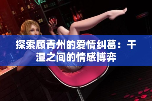 探索顾青州的爱情纠葛：干湿之间的情感博弈