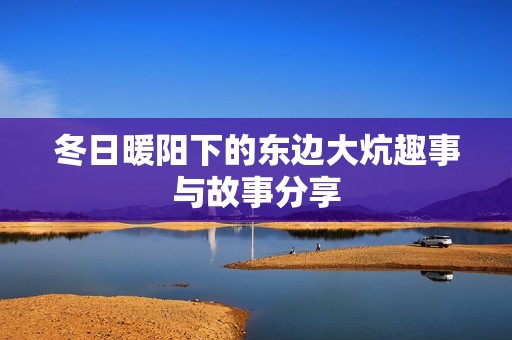 冬日暖阳下的东边大炕趣事与故事分享