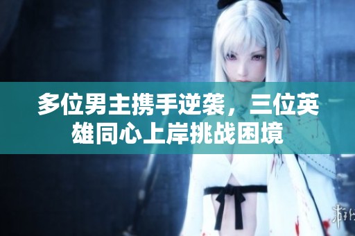 多位男主携手逆袭，三位英雄同心上岸挑战困境