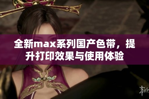 全新max系列国产色带，提升打印效果与使用体验