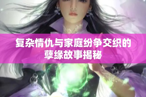 复杂情仇与家庭纷争交织的孽缘故事揭秘