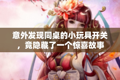 意外发现同桌的小玩具开关，竟隐藏了一个惊喜故事