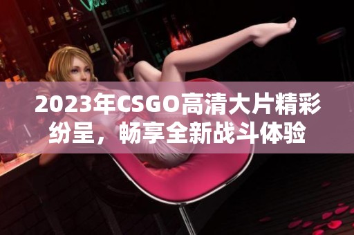 2023年CSGO高清大片精彩纷呈，畅享全新战斗体验