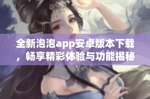 全新泡泡app安卓版本下载，畅享精彩体验与功能揭秘