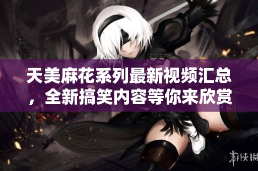 天美麻花系列最新视频汇总，全新搞笑内容等你来欣赏