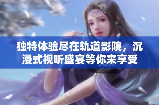 独特体验尽在轨道影院，沉浸式视听盛宴等你来享受