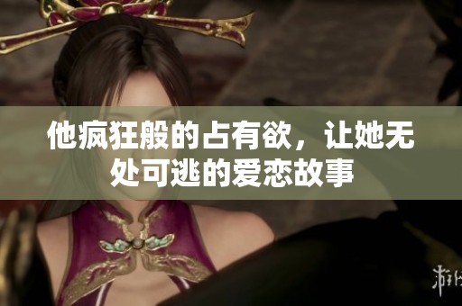 他疯狂般的占有欲，让她无处可逃的爱恋故事