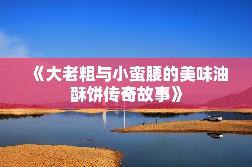 《大老粗与小蛮腰的美味油酥饼传奇故事》