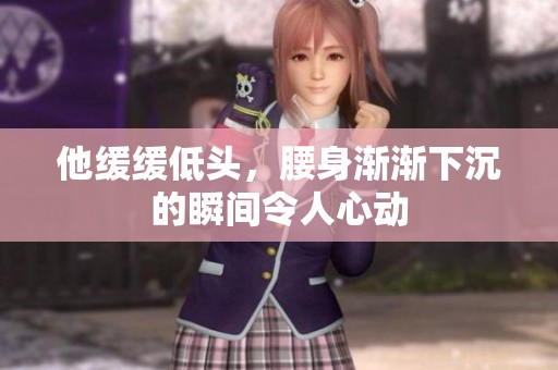 他缓缓低头，腰身渐渐下沉的瞬间令人心动