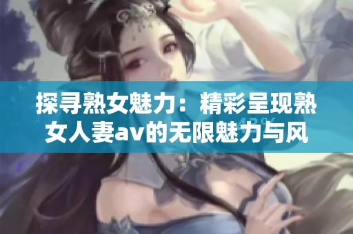 探寻熟女魅力：精彩呈现熟女人妻av的无限魅力与风采