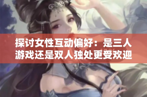 探讨女性互动偏好：是三人游戏还是双人独处更受欢迎