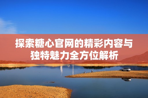 探索糖心官网的精彩内容与独特魅力全方位解析