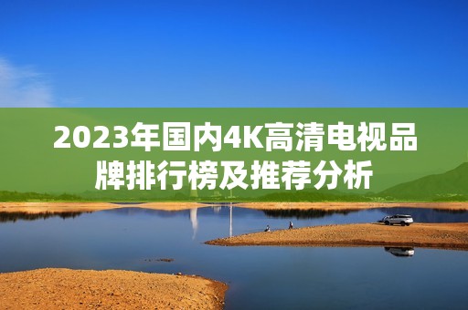 2023年国内4K高清电视品牌排行榜及推荐分析