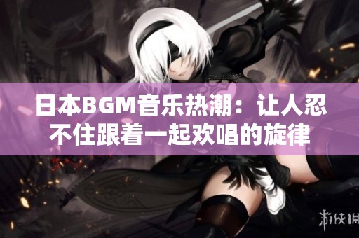 日本BGM音乐热潮：让人忍不住跟着一起欢唱的旋律
