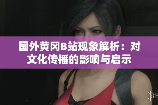 国外黄冈B站现象解析：对文化传播的影响与启示