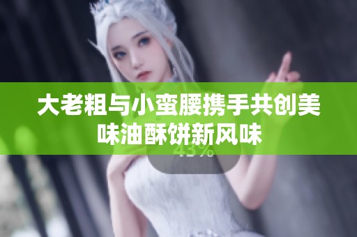 大老粗与小蛮腰携手共创美味油酥饼新风味