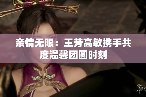 亲情无限：王芳高敏携手共度温馨团圆时刻