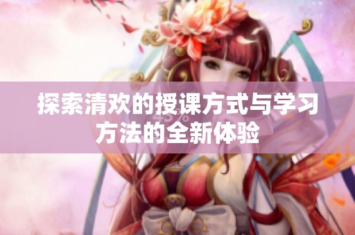 探索清欢的授课方式与学习方法的全新体验