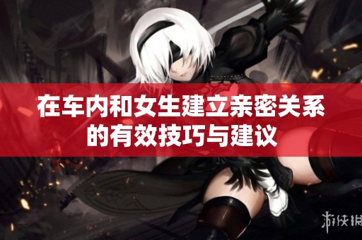 在车内和女生建立亲密关系的有效技巧与建议