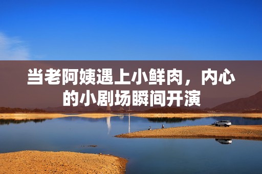当老阿姨遇上小鲜肉，内心的小剧场瞬间开演