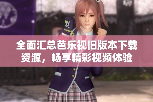 全面汇总芭乐视旧版本下载资源，畅享精彩视频体验