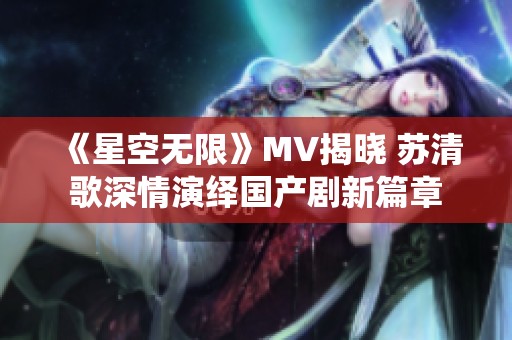 《星空无限》MV揭晓 苏清歌深情演绎国产剧新篇章