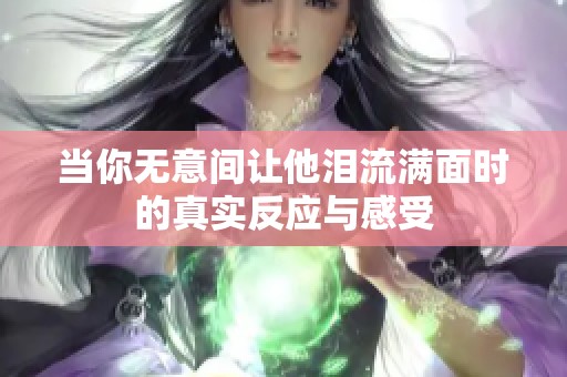 当你无意间让他泪流满面时的真实反应与感受