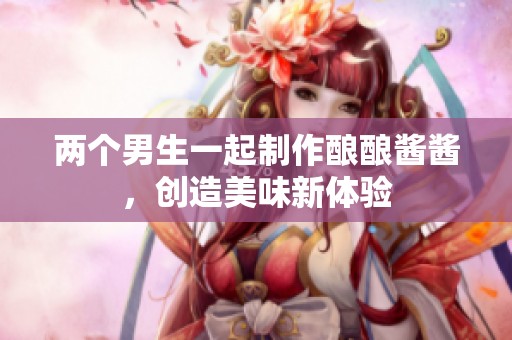 两个男生一起制作酿酿酱酱，创造美味新体验