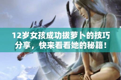12岁女孩成功拔萝卜的技巧分享，快来看看她的秘籍！