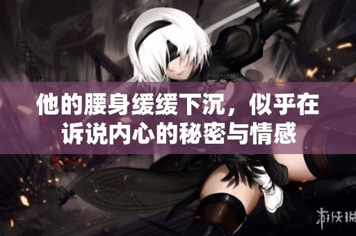 他的腰身缓缓下沉，似乎在诉说内心的秘密与情感
