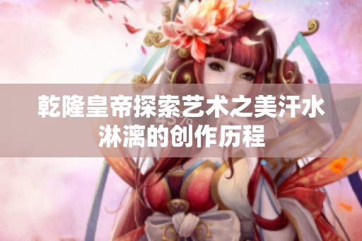 乾隆皇帝探索艺术之美汗水淋漓的创作历程