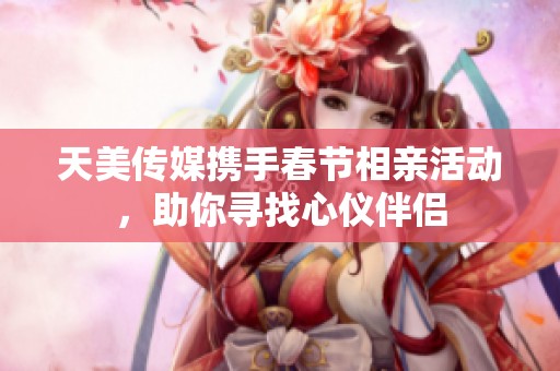 天美传媒携手春节相亲活动，助你寻找心仪伴侣