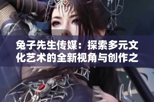 兔子先生传媒：探索多元文化艺术的全新视角与创作之旅