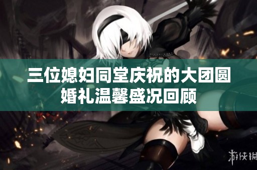 三位媳妇同堂庆祝的大团圆婚礼温馨盛况回顾
